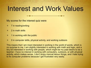 Interest and Work Values
My scores for the interest quiz were
 7 in reading/writing
 2 in math skills
 1 in working with the public
 0 in computer skills, physical activity, and working outdoors
This means that I am most interested in working in the world of words, which is
no surprise to me. I am slightly interested in working with math and logic, and a
tiny bit interested in working with people, which might be my past desire to be a
teacher. I have no interest in working with computers, outdoors, or with physical
activity, which makes sense. I don’t enjoy manual labour things, and I hate trying
to fix computer problems because I get frustrated very easily.
 