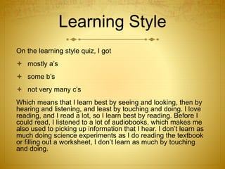 Learning Style
On the learning style quiz, I got
 mostly a’s
 some b’s
 not very many c’s
Which means that I learn best by seeing and looking, then by
hearing and listening, and least by touching and doing. I love
reading, and I read a lot, so I learn best by reading. Before I
could read, I listened to a lot of audiobooks, which makes me
also used to picking up information that I hear. I don’t learn as
much doing science experiments as I do reading the textbook
or filling out a worksheet, I don’t learn as much by touching
and doing.
 