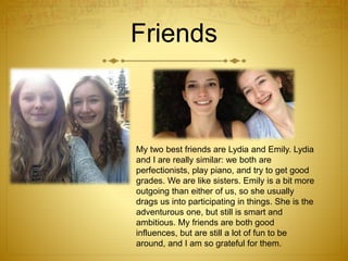Friends
My two best friends are Lydia and Emily. Lydia
and I are really similar: we both are
perfectionists, play piano, and try to get good
grades. We are like sisters. Emily is a bit more
outgoing than either of us, so she usually
drags us into participating in things. She is the
adventurous one, but still is smart and
ambitious. My friends are both good
influences, but are still a lot of fun to be
around, and I am so grateful for them.
 