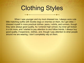 Clothing Styles
When I was younger and my mum dressed me, I always wore cute
little matching outfits with Scottie dogs or cherries on them. As I got older, I
dressed myself in more practical clothes: jeans, t-shirts, and runners, though
they were always good quality. As I entered high school, my inner girl kicked
in a bit more, and I started to pay attention to and follow trends. I always buy
good quality, if expensive, clothes, and, though I pay attention to what people
around me are wearing, I don’t completely rely on them.
 