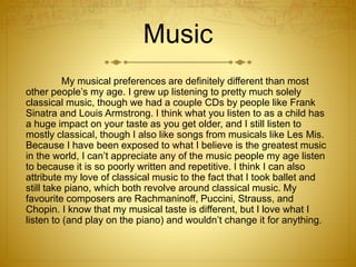 Music
My musical preferences are definitely different than most
other people’s my age. I grew up listening to pretty much solely
classical music, though we had a couple CDs by people like Frank
Sinatra and Louis Armstrong. I think what you listen to as a child has
a huge impact on your taste as you get older, and I still listen to
mostly classical, though I also like songs from musicals like Les Mis.
Because I have been exposed to what I believe is the greatest music
in the world, I can’t appreciate any of the music people my age listen
to because it is so poorly written and repetitive. I think I can also
attribute my love of classical music to the fact that I took ballet and
still take piano, which both revolve around classical music. My
favourite composers are Rachmaninoff, Puccini, Strauss, and
Chopin. I know that my musical taste is different, but I love what I
listen to (and play on the piano) and wouldn’t change it for anything.
 
