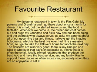 Favourite Restaurant
My favourite restaurant in town is the Fixx Café. My
parents and Grandma and I go there about once a month for
dinner. It is small, but the staff all know us and the food is
fantastic. Whenever we come in, the owner and chef comes
out and hugs my Grandma and asks how she has been doing,
and the waitress who always serves us asks my parents about
all of our upcoming trips and things. I always get the linguine
bolognaise, which is the best I’ve ever had. It is a massive
bowl, so I get to take the leftovers home for lunch the next day.
The desserts are also very good: there is key lime pie or a
slice of whatever that day’s cheesecake is. I think that it is
often the small, locally owned restaurants that produce the
best food and have the best service, and my family likes to
support these places as often as we can, especially when they
are so enjoyable to eat at.
 