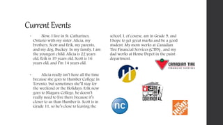 CurrentEvents
 Now, I live in St. Catharines,
Ontario with my sister, Alicia, my
brothers, Scott and Erik, my parents,
and my dog, Buckey. In my family, I am
the youngest child. Alicia is 22 years
old, Erik is 19 years old, Scott is 16
years old, and I’m 14 years old.
 Alicia really isn’t here all the time
because she goes to Humber College in
Toronto, but sometimes she’ll stay for
the weekend or the Holidays. Erik now
goes to Niagara College, he doesn’t
really need to live there because it’s
closer to us than Humber is. Scott is in
Grade 11, so he’s close to leaving the
school. I, of course, am in Grade 9, and
I hope to get great marks and be a good
student. My mom works at Canadian
Tire Financial Services (CTFS) , and my
dad works at Home Depot in the paint
department.
 