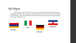 My Origins
My last name “Kronowetter” is German, and my dad told me that it had meant
something. My dad’s side is German and Yugoslavian, while my mother’s side is Italian
and Armenian. I have been told that Armenians can grow any kind of hair quickly (e.g.
facial hair, eyebrows, etc.).
Armenia
Germany
Yugoslavia
Italy
 