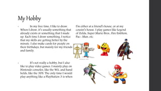 My Hobby
• In my free time, I like to draw.
When I draw, it’s usually something that
already exists or something that I made
up. Each time I draw something, I notice
that my skills are getting better by the
minute. I also make cards for people on
their birthdays, but mainly for my friends
and family.
• It’s not really a hobby, but I also
like to play video games. I mainly play on
Nintendo consoles, like the Wii, and hand
helds, like the 3DS. The only time I would
play anything like a PlayStation 3 is when
I’m either at a friend’s house, or at my
cousin’s house. I play games like Legend
of Zelda, Super Mario Bros., Fire Emblem,
Pac- Man, etc.
 