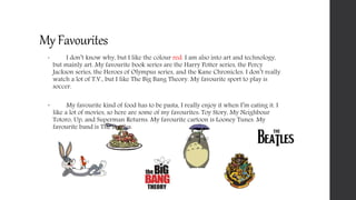 My Favourites
 I don’t know why, but I like the colour red. I am also into art and technology,
but mainly art. My favourite book series are the Harry Potter series, the Percy
Jackson series, the Heroes of Olympus series, and the Kane Chronicles. I don’t really
watch a lot of T.V., but I like The Big Bang Theory. My favourite sport to play is
soccer.
 My favourite kind of food has to be pasta, I really enjoy it when I’m eating it. I
like a lot of movies, so here are some of my favourites: Toy Story, My Neighbour
Totoro, Up, and Superman Returns. My favourite cartoon is Looney Tunes. My
favourite band is The Beatles.
 