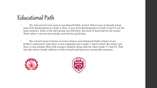 EducationalPath
 The first school I ever went to was Parnall Public School. When I was at Parnall, it had
gone from Kindergarten to Grade 6. Now, it goes from Kindergarten to Grade 8 and it’s not the
same anymore. Some of the old teachers are still there, but most of them had left the school.
That’s where I met my best friends, and had my good times.
 The school I went to before Governor Simcoe was Dalewood Public School. In my
brother’s and sister’s time there, it was originally just a Grade 7 and 8 school. But when I got
there, it was already filled with younger students along with the other Grade 7’s and 8’s. That
was also where I made millions of other friends and had more memorable moments.
 
