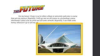 For my future, I hope to go to either college or university and enter a course
that gets my interest. Hopefully, I will get into an art course or a technology course.
Afterwards, I plan to be an artist and sell some artwork. Hopefully, I can make some
money wherever I go to sell my art.
 