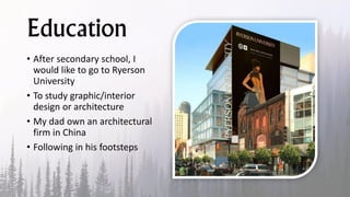 Education
• After secondary school, I
would like to go to Ryerson
University
• To study graphic/interior
design or architecture
• My dad own an architectural
firm in China
• Following in his footsteps
 