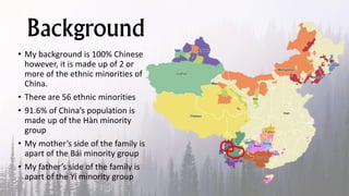Background
• My background is 100% Chinese
however, it is made up of 2 or
more of the ethnic minorities of
China.
• There are 56 ethnic minorities
• 91.6% of China’s population is
made up of the Hàn minority
group
• My mother’s side of the family is
apart of the Bái minority group
• My father’s side of the family is
apart of the Yí minority group
 