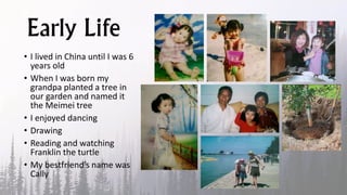 Early Life
• I lived in China until I was 6
years old
• When I was born my
grandpa planted a tree in
our garden and named it
the Meimei tree
• I enjoyed dancing
• Drawing
• Reading and watching
Franklin the turtle
• My bestfriend’s name was
Cally
 