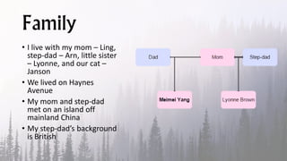 Family
• I live with my mom – Ling,
step-dad – Arn, little sister
– Lyonne, and our cat –
Janson
• We lived on Haynes
Avenue
• My mom and step-dad
met on an island off
mainland China
• My step-dad’s background
is British
 