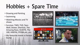 Hobbies + Spare Time
• Drawing and Painting
• Swimming
• Watching Movies and TV
shows
• Survivor, TWD, TVD, Teen
Wolf, Dexter, Sherlock, The
Amazing Race, KUWTK, The
100, HIMYM, FPOBA,etc.,etc.
• My favourite movie is Forrest
Gump
 