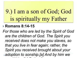 9.) I am a son of God; God
is spiritually my Father
 Romans 8:14-15
For those who are led by the Spirit of God
are the children of God. The Spirit you
received does not make you slaves, so
that you live in fear again; rather, the
Spirit you received brought about your
adoption to sonship.[a] And by him we
 