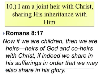 10.) I am a joint heir with Christ,
sharing His inheritance with
Him
Romans 8:17
Now if we are children, then we are
heirs—heirs of God and co-heirs
with Christ, if indeed we share in
his sufferings in order that we may
also share in his glory.
 