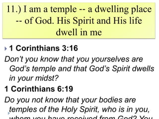 11.) I am a temple ‐‐ a dwelling place
‐‐ of God. His Spirit and His life
dwell in me
 1 Corinthians 3:16
Don’t you know that you yourselves are
God’s temple and that God’s Spirit dwells
in your midst?
1 Corinthians 6:19
Do you not know that your bodies are
temples of the Holy Spirit, who is in you,
 