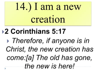 14.) I am a new
creation
2 Corinthians 5:17
 Therefore, if anyone is in
Christ, the new creation has
come:[a] The old has gone,
the new is here!
 