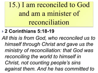 15.) I am reconciled to God
and am a minister of
reconciliation
 2 Corinthians 5:18-19
All this is from God, who reconciled us to
himself through Christ and gave us the
ministry of reconciliation: that God was
reconciling the world to himself in
Christ, not counting people’s sins
against them. And he has committed to
 