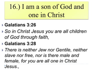 16.) I am a son of God and
one in Christ
 Galatians 3:26
 So in Christ Jesus you are all children
of God through faith,
 Galatians 3:28
 There is neither Jew nor Gentile, neither
slave nor free, nor is there male and
female, for you are all one in Christ
Jesus.,
 