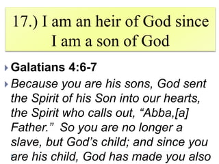 17.) I am an heir of God since
I am a son of God
 Galatians 4:6-7
 Because you are his sons, God sent
the Spirit of his Son into our hearts,
the Spirit who calls out, “Abba,[a]
Father.” So you are no longer a
slave, but God’s child; and since you
are his child, God has made you also
 