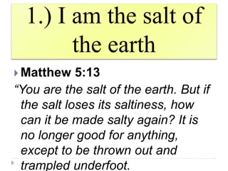 1.) I am the salt of
the earth
 Matthew 5:13
“You are the salt of the earth. But if
the salt loses its saltiness, how
can it be made salty again? It is
no longer good for anything,
except to be thrown out and
trampled underfoot.
 