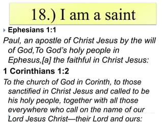 18.) I am a saint
 Ephesians 1:1
Paul, an apostle of Christ Jesus by the will
of God,To God’s holy people in
Ephesus,[a] the faithful in Christ Jesus:
1 Corinthians 1:2
To the church of God in Corinth, to those
sanctified in Christ Jesus and called to be
his holy people, together with all those
everywhere who call on the name of our
Lord Jesus Christ—their Lord and ours:
 