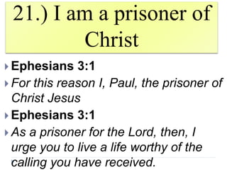21.) I am a prisoner of
Christ
 Ephesians 3:1
 For this reason I, Paul, the prisoner of
Christ Jesus
 Ephesians 3:1
 As a prisoner for the Lord, then, I
urge you to live a life worthy of the
calling you have received.
 