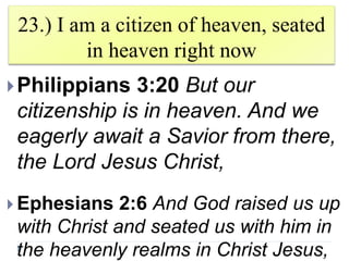 23.) I am a citizen of heaven, seated
in heaven right now
Philippians 3:20 But our
citizenship is in heaven. And we
eagerly await a Savior from there,
the Lord Jesus Christ,
 Ephesians 2:6 And God raised us up
with Christ and seated us with him in
the heavenly realms in Christ Jesus,
 