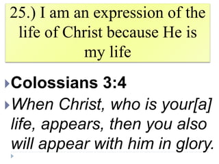 25.) I am an expression of the
life of Christ because He is
my life
Colossians 3:4
When Christ, who is your[a]
life, appears, then you also
will appear with him in glory.
 
