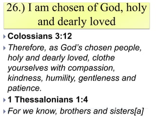 26.) I am chosen of God, holy
and dearly loved
 Colossians 3:12
 Therefore, as God’s chosen people,
holy and dearly loved, clothe
yourselves with compassion,
kindness, humility, gentleness and
patience.
 1 Thessalonians 1:4
 For we know, brothers and sisters[a]
 