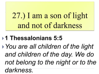 27.) I am a son of light
and not of darkness
1 Thessalonians 5:5
You are all children of the light
and children of the day. We do
not belong to the night or to the
darkness.
 