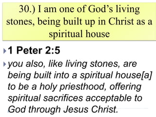 30.) I am one of God’s living
stones, being built up in Christ as a
spiritual house
1 Peter 2:5
you also, like living stones, are
being built into a spiritual house[a]
to be a holy priesthood, offering
spiritual sacrifices acceptable to
God through Jesus Christ.
 