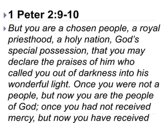 1 Peter 2:9-10
 But you are a chosen people, a royal
priesthood, a holy nation, God’s
special possession, that you may
declare the praises of him who
called you out of darkness into his
wonderful light. Once you were not a
people, but now you are the people
of God; once you had not received
mercy, but now you have received
 