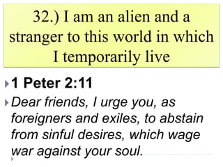 32.) I am an alien and a
stranger to this world in which
I temporarily live
1 Peter 2:11
Dear friends, I urge you, as
foreigners and exiles, to abstain
from sinful desires, which wage
war against your soul.
 
