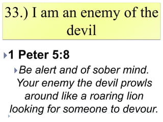 33.) I am an enemy of the
devil
1 Peter 5:8
Be alert and of sober mind.
Your enemy the devil prowls
around like a roaring lion
looking for someone to devour.
 