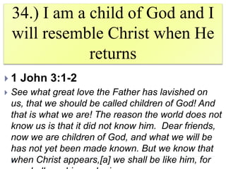 34.) I am a child of God and I
will resemble Christ when He
returns
 1 John 3:1-2
 See what great love the Father has lavished on
us, that we should be called children of God! And
that is what we are! The reason the world does not
know us is that it did not know him. Dear friends,
now we are children of God, and what we will be
has not yet been made known. But we know that
when Christ appears,[a] we shall be like him, for
 