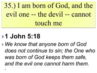 35.) I am born of God, and the
evil one ‐‐ the devil ‐‐ cannot
touch me
1 John 5:18
 We know that anyone born of God
does not continue to sin; the One who
was born of God keeps them safe,
and the evil one cannot harm them.
 