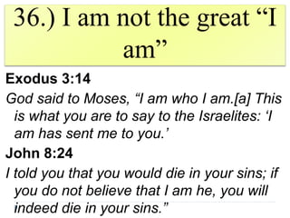 36.) I am not the great “I
am”
Exodus 3:14
God said to Moses, “I am who I am.[a] This
is what you are to say to the Israelites: ‘I
am has sent me to you.’
John 8:24
I told you that you would die in your sins; if
you do not believe that I am he, you will
indeed die in your sins.”
 