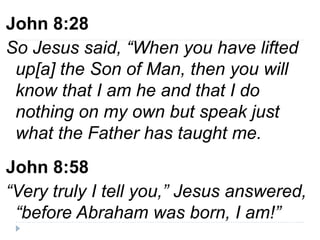John 8:28
So Jesus said, “When you have lifted
up[a] the Son of Man, then you will
know that I am he and that I do
nothing on my own but speak just
what the Father has taught me.
John 8:58
“Very truly I tell you,” Jesus answered,
“before Abraham was born, I am!”
 