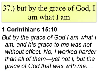 37.) but by the grace of God, I
am what I am
1 Corinthians 15:10
But by the grace of God I am what I
am, and his grace to me was not
without effect. No, I worked harder
than all of them—yet not I, but the
grace of God that was with me.
 