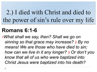 2.) I died with Christ and died to
the power of sin’s rule over my life
Romans 6:1-6
1What shall we say, then? Shall we go on
sinning so that grace may increase? 2 By no
means! We are those who have died to sin;
how can we live in it any longer? 3 Or don’t you
know that all of us who were baptized into
Christ Jesus were baptized into his death?
 