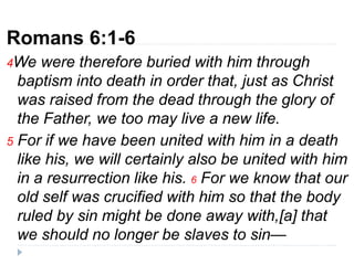 Romans 6:1-6
4We were therefore buried with him through
baptism into death in order that, just as Christ
was raised from the dead through the glory of
the Father, we too may live a new life.
5 For if we have been united with him in a death
like his, we will certainly also be united with him
in a resurrection like his. 6 For we know that our
old self was crucified with him so that the body
ruled by sin might be done away with,[a] that
we should no longer be slaves to sin—
 