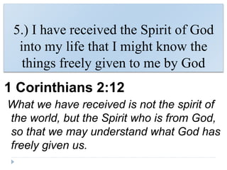 5.) I have received the Spirit of God
into my life that I might know the
things freely given to me by God
1 Corinthians 2:12
What we have received is not the spirit of
the world, but the Spirit who is from God,
so that we may understand what God has
freely given us.
 