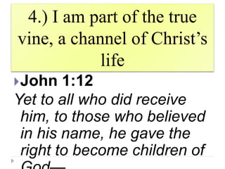 4.) I am part of the true
vine, a channel of Christ’s
life
John 1:12
Yet to all who did receive
him, to those who believed
in his name, he gave the
right to become children of
 