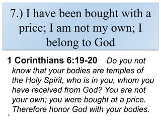 7.) I have been bought with a
price; I am not my own; I
belong to God
1 Corinthians 6:19-20 Do you not
know that your bodies are temples of
the Holy Spirit, who is in you, whom you
have received from God? You are not
your own; you were bought at a price.
Therefore honor God with your bodies.
 