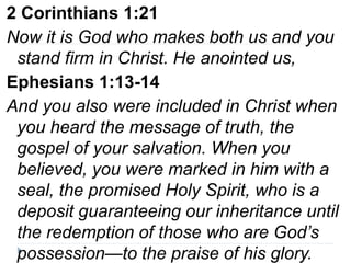 2 Corinthians 1:21
Now it is God who makes both us and you
stand firm in Christ. He anointed us,
Ephesians 1:13-14
And you also were included in Christ when
you heard the message of truth, the
gospel of your salvation. When you
believed, you were marked in him with a
seal, the promised Holy Spirit, who is a
deposit guaranteeing our inheritance until
the redemption of those who are God’s
possession—to the praise of his glory.
 