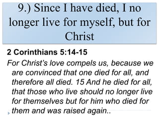 9.) Since I have died, I no
longer live for myself, but for
Christ
2 Corinthians 5:14-15
For Christ’s love compels us, because we
are convinced that one died for all, and
therefore all died. 15 And he died for all,
that those who live should no longer live
for themselves but for him who died for
them and was raised again..
 