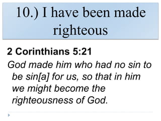 10.) I have been made
righteous
2 Corinthians 5:21
God made him who had no sin to
be sin[a] for us, so that in him
we might become the
righteousness of God.
 