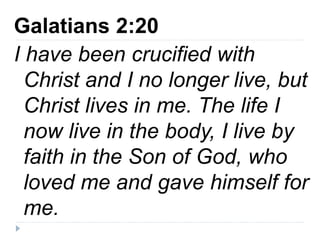 Galatians 2:20
I have been crucified with
Christ and I no longer live, but
Christ lives in me. The life I
now live in the body, I live by
faith in the Son of God, who
loved me and gave himself for
me.
 