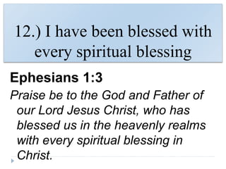 12.) I have been blessed with
every spiritual blessing
Ephesians 1:3
Praise be to the God and Father of
our Lord Jesus Christ, who has
blessed us in the heavenly realms
with every spiritual blessing in
Christ.
 